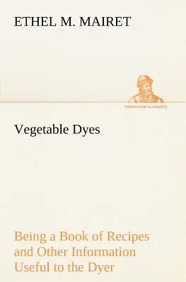 Los tintes vegetales: Libro de recetas y otras informaciones útiles para el tintorero - Vegetable Dyes Being a Book of Recipes and Other Information Useful to the Dyer