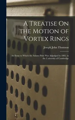 Tratado sobre el movimiento de los anillos de vórtice: Un ensayo al que se concedió el Premio Adams en 1882, en la Universidad de Cambridge - A Treatise On the Motion of Vortex Rings: An Essay to Which the Adams Prize Was Adjudged in 1882, in the University of Cambridge