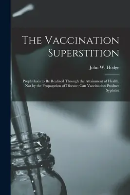 La superstición de la vacunación: La profilaxis debe realizarse mediante el logro de la salud, no mediante la propagación de la enfermedad. - The Vaccination Superstition: Prophylaxis to Be Realized Through the Attainment of Health, Not by the Propagation of Disease; Can Vaccination Produc