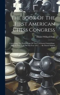 El Libro Del Primer Congreso Americano De Ajedrez: Contiene las actas de esa célebre asamblea, celebrada en Nueva York, en el año 1857, ...: Por D - The Book Of The First American Chess Congress: Containing The Proceedings Of That Celebrated Assemblage, Held In New York, In The Year 1857, ...: By D