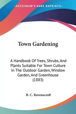 Jardinería urbana: Manual de árboles, arbustos y plantas adecuados para el cultivo urbano en jardines exteriores, jardines de ventana e invernaderos - Town Gardening: A Handbook Of Trees, Shrubs, And Plants Suitable For Town Culture In The Outdoor Garden, Window Garden, And Greenhouse