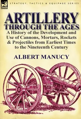 Artillery Through the Ages: a History of the Development and Use of Cannons, Mortars, Rockets & Projectiles from Earliest Times to the Nineteenth