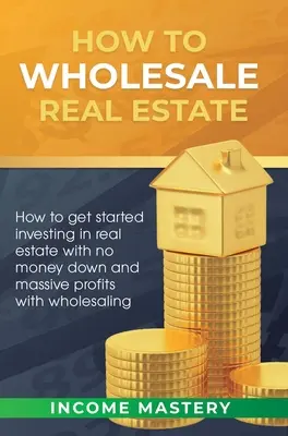 Cómo vender inmuebles al por mayor: Cómo Empezar a Invertir en Bienes Raíces sin Dar Dinero de Entrada y Obtener Grandes Ganancias con la Venta al Por Mayor - How to Wholesale Real Estate: How to Get Started Investing in Real Estate with No Money Down and Massive Profits with Wholesaling