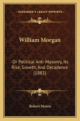 William Morgan O La Antimasonería Política, Su Surgimiento, Crecimiento y Decadencia (1883) - William Morgan: Or Political Anti-Masonry, Its Rise, Growth, And Decadence (1883)