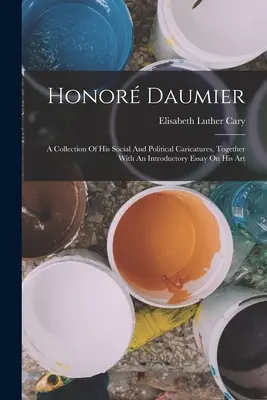 Honor Daumier: Una colección de sus caricaturas sociales y políticas, junto con un ensayo introductorio sobre su arte - Honor Daumier: A Collection Of His Social And Political Caricatures, Together With An Introductory Essay On His Art