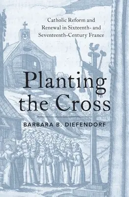 Planting the Cross: Reforma y renovación católicas en la Francia de los siglos XVI y XVII - Planting the Cross: Catholic Reform and Renewal in Sixteenth- And Seventeenth-Century France