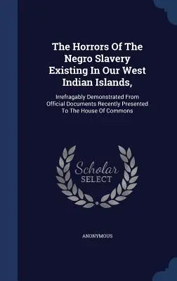 Los horrores de la esclavitud de los negros en nuestras islas de las Indias Occidentales: Demostrados de forma irrefutable a partir de documentos oficiales presentados recientemente a la Hou - The Horrors Of The Negro Slavery Existing In Our West Indian Islands,: Irrefragably Demonstrated From Official Documents Recently Presented To The Hou