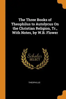 Los Tres Libros de Teófilo a Autólico Sobre la Religión Cristiana, Tr., con Notas, por W.B. Flower - The Three Books of Theophilus to Autolycus On the Christian Religion, Tr., With Notes, by W.B. Flower