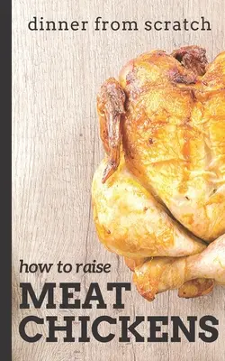 Cena desde cero: Cómo criar pollos de carne: Una guía completa para criar pollos de carne más sabrosos y felices - Dinner From Scratch: How To Raise Meat Chickens: A Complete Guide to Raising Better Tasting, Happier Chickens for Meat