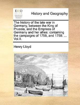 La historia de la última guerra en Alemania, entre el rey de Prusia y la emperatriz de Alemania y sus aliados: Contiene las campañas de 1758, y - The History of the Late War in Germany, Between the King of Prussia, and the Empress of Germany and Her Allies: Containing the Campaigns of 1758, and