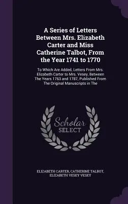 Serie de cartas entre la Sra. Elizabeth Carter y la Srta. Catherine Talbot, desde el año 1741 hasta 1770: A las que se añaden cartas de la Sra. Elizabe - A Series of Letters Between Mrs. Elizabeth Carter and Miss Catherine Talbot, From the Year 1741 to 1770: To Which Are Added, Letters From Mrs. Elizabe