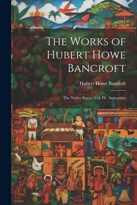 The Works of Hubert Howe Bancroft: Las razas nativas: vol. IV, Antigüedades - The Works of Hubert Howe Bancroft: The Native Races: vol. IV, Antiquities