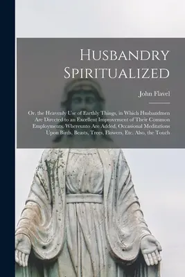 Husbandry Spiritualized: O, el Uso Celestial de las Cosas Terrenales, en el cual los Maridos son Dirigidos a una Excelente Mejora de sus E - Husbandry Spiritualized: Or, the Heavenly Use of Earthly Things, in Which Husbandmen Are Directed to an Excellent Improvement of Their Common E