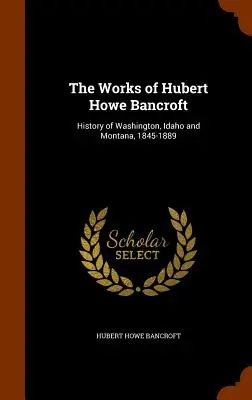 Obras de Hubert Howe Bancroft: Historia de Washington, Idaho y Montana, 1845-1889 - The Works of Hubert Howe Bancroft: History of Washington, Idaho and Montana, 1845-1889