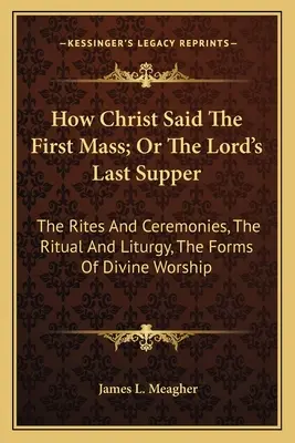 Cómo dijo Cristo la primera misa; o la última cena del Señor: Los Ritos Y Ceremonias, El Ritual Y La Liturgia, Las Formas Del Culto Divino - How Christ Said The First Mass; Or The Lord's Last Supper: The Rites And Ceremonies, The Ritual And Liturgy, The Forms Of Divine Worship