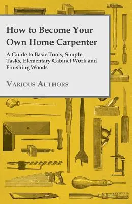 Cómo convertirse en su propio carpintero casero - Guía de herramientas básicas, tareas sencillas, ebanistería elemental y acabados en madera - How to Become Your Own Home Carpenter - A Guide to Basic Tools, Simple Tasks, Elementary Cabinet Work and Finishing Woods