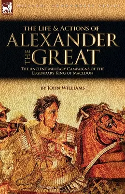 La vida y las acciones de Alejandro Magno - Las antiguas campañas militares del legendario rey de Macedonia - The Life and Actions of Alexander the Great - The Ancient Military Campaigns of the Legendary King of Macedon