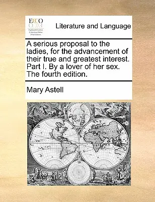 Una seria propuesta a las damas, para el progreso de su verdadero y mayor interés. Parte I. por un amante de su sexo. cuarta edición. - A Serious Proposal to the Ladies, for the Advancement of Their True and Greatest Interest. Part I. by a Lover of Her Sex. the Fourth Edition.