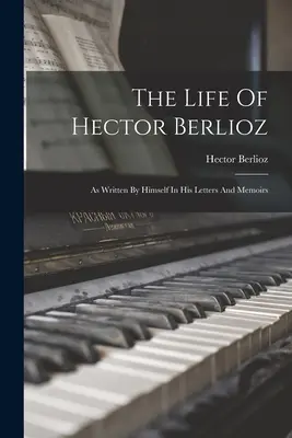 La vida de Hector Berlioz: escrita por él mismo en sus cartas y memorias - The Life Of Hector Berlioz: As Written By Himself In His Letters And Memoirs