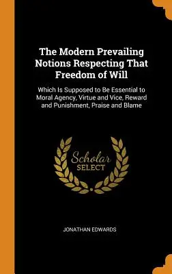 Las modernas nociones prevalecientes sobre la libertad de la voluntad..: que se supone esencial para la acción moral, la virtud y el vicio, la recompensa y el castigo. - The Modern Prevailing Notions Respecting That Freedom of Will: Which Is Supposed to Be Essential to Moral Agency, Virtue and Vice, Reward and Punishme