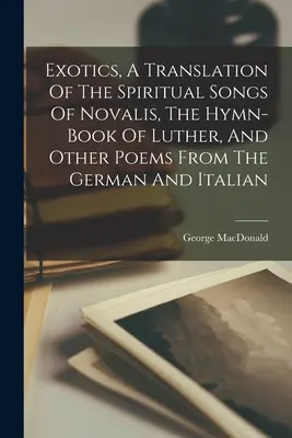 Exóticos, traducción de los cantos espirituales de Novalis, el himnario de Lutero y otros poemas del alemán y el italiano - Exotics, A Translation Of The Spiritual Songs Of Novalis, The Hymn-book Of Luther, And Other Poems From The German And Italian