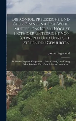 Die Knigl. Preussische Und Chur-brandenb. Hof-wehe-mutter, Das Ist Ein Hchst Nthiger Unterricht Von Schweren Und Unrecht Stehenden Gebuhrten: In Ei