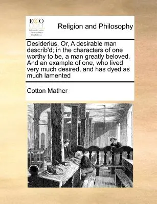 Desiderio. Or, a Desirable Man Describ'd; In the Characters of One Worthy to Be, a Man Greatly Beloved. and an Example of One, Who Lived Very Much De - Desiderius. Or, a Desirable Man Describ'd; In the Characters of One Worthy to Be, a Man Greatly Beloved. and an Example of One, Who Lived Very Much De