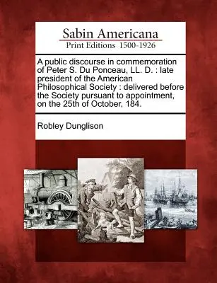 Discurso público en conmemoración de Peter S. Du Ponceau, LL. D.: Late President of the American Philosophical Society: Pronunciado ante la Sociedad - A Public Discourse in Commemoration of Peter S. Du Ponceau, LL. D.: Late President of the American Philosophical Society: Delivered Before the Society