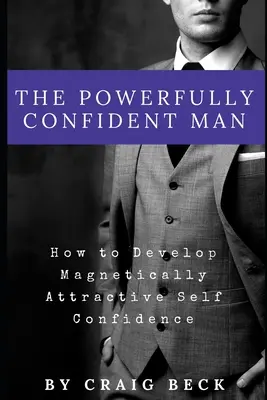 El hombre poderoso y seguro de sí mismo: cómo desarrollar una autoconfianza magnéticamente atractiva - The Powerfully Confident Man: How to Develop Magnetically Attractive Self Confidence