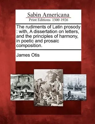 Los rudimentos de la prosodia latina: Con una disertación sobre las letras y los principios de armonía en la composición poética y prosaica. - The Rudiments of Latin Prosody: With, a Dissertation on Letters, and the Principles of Harmony, in Poetic and Prosaic Composition.