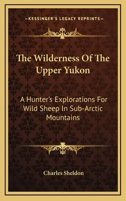 El desierto del Alto Yukón: Las exploraciones de un cazador en busca de ovejas salvajes en las montañas subárticas - The Wilderness Of The Upper Yukon: A Hunter's Explorations For Wild Sheep In Sub-Arctic Mountains