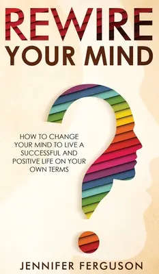 Recablee su mente: Cómo cambiar su mente para vivir una vida exitosa y positiva bajo sus propios términos - Rewire Your Mind: How To Change Your Mind To Live A Successful And Positive Life On Your Own Terms