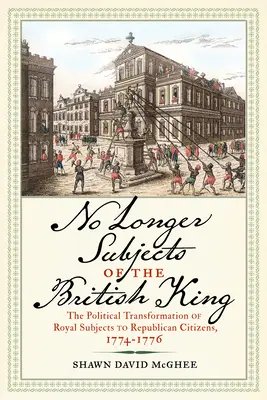 No Longer Subjects of the British King: La Transformacin Poltica de Súbditos Reales a Ciudadanos Republicanos, 1774-1776 - No Longer Subjects of the British King: The Political Transformation of Royal Subjects to Republican Citizens, 1774-1776