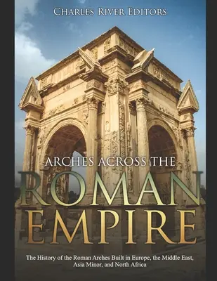 Arcos a través del Imperio Romano: La historia de los arcos romanos construidos en Europa, Oriente Próximo, Asia Menor y el norte de África - Arches across the Roman Empire: The History of the Roman Arches Built in Europe, the Middle East, Asia Minor, and North Africa