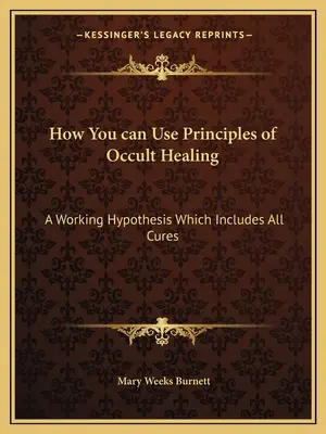 Cómo Puedes Utilizar los Principios de la Curación Oculta: Una hipótesis de trabajo que incluye todas las curas - How You can Use Principles of Occult Healing: A Working Hypothesis Which Includes All Cures