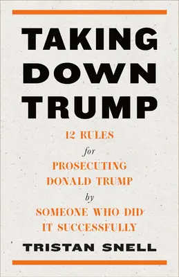 Derribando a Trump: 12 reglas para procesar a Donald Trump por alguien que lo hizo con éxito - Taking Down Trump: 12 Rules for Prosecuting Donald Trump by Someone Who Did It Successfully