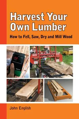 Coseche su propia madera: Cómo talar, serrar, secar y fresar madera - Harvest Your Own Lumber: How to Fell, Saw, Dry and Mill Wood