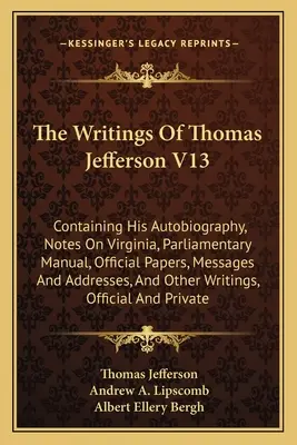 The Writings Of Thomas Jefferson V13: Containing His Autobiography, Notes On Virginia, Parliamentary Manual, Official Papers, Messages And Addresses,