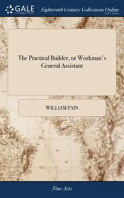 El Constructor Práctico, o Ayudante General del Obrero: Mostrando los Métodos Más Aprobados y Fáciles para Dibujar y Trabajar la Parte Entera o Separada o - The Practical Builder, or Workman's General Assistant: Shewing the Most Approved and Easy Methods for Drawing and Working the Whole or Separate Part o