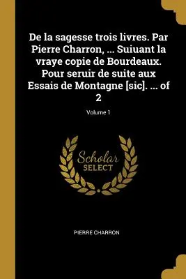 De la sagesse trois livres. Par Pierre Charron, ... Suiuant la vraye copie de Bourdeaux. Pour seruir de suite aux Essais de Montagne [sic]. ... de 2; - De la sagesse trois livres. Par Pierre Charron, ... Suiuant la vraye copie de Bourdeaux. Pour seruir de suite aux Essais de Montagne [sic]. ... of 2;